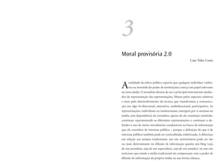 3
Moral provisória 2.0
                                                      Caio Túlio Costa




A    realidade da esfera pública suporta que qualquer indivíduo (solitá-
     rio ou investido do poder de instituições) exerça um papel relevante
na nova mídia. O jornalista deixou de ser o principal instrumento media-
dor da representação das representações. Menos pelos aspectos relativos
e mais pelo desenvolvimento da técnica que transformou a comunica-
ção em algo bi-direcional, interativo, multidirecional, participativo. As
representações, individuais ou institucionais, emergem por si mesmas na
mídia, sem dependência do jornalista, apesar de ele continuar existindo,
continuar representando as diferentes representações e continuar a de-
fender o uso de meios moralmente condenáveis na busca da informação
que ele considere de interesse público – porque a definição do que é de
interesse público também pode ser contraditada, relativizada. A diferença
em relação aos tempos tradicionais: um site universitário pode ser tão
ou mais determinante na difusão de informação quanto um blog (seja
de um jornalista, seja de um especialista, seja de um amador) ou um site
noticioso que emule a mídia tradicional em comparação com o poder de
difusão da informação da própria mídia na sua forma clássica.
 