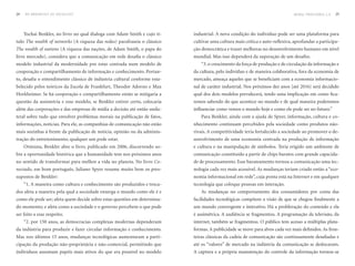 24   DO BROADCAST AO SOCIALCAST                                                                                               MORAL PROVISÓRIA 2.0   25




     Yochai Benkler, no livro no qual dialoga com Adam Smith e cujo tí-    industrial. A nova condição do indivíduo pode ser uma plataforma para
tulo The wealth of networks (A riqueza das redes) parafraseia o clássico   cultivar uma cultura mais crítica e auto-reflexiva, aprofundar a participa-
The wealth of nations (A riqueza das nações, de Adam Smith, o papa do      ção democrática e trazer melhoras no desenvolvimento humano em nível
livre mercado), considera que a comunicação em rede desafia o clássico     mundial. Mas isso dependerá da superação de um desafio;
modelo industrial da modernidade por estar centrada num modelo de             “3. o crescimento da força de produção e de circulação da informação e
cooperação e compartilhamento de informação e conhecimento. Portan-        da cultura, pelo indivíduo e de maneira colaborativa, fora da economia de
to, desafia o entendimento clássico de indústria cultural conforme esta-   mercado, ameaça aqueles que se beneficiam com a economia informacio-
belecido pelos teóricos da Escola de Frankfurt, Theodor Adorno e Max       nal de caráter industrial. Nos próximos dez anos [até 2016] será decidido
Horkheimer. Se há cooperação e compartilhamento então se mitigaria a       qual dos dois modelos prevalecerá, tendo uma implicação em como fica-
questão da assimetria e esse modelo, se Benkler estiver certo, colocaria   remos sabendo do que acontece no mundo e de qual maneira poderemos
além das corporações e das empresas de mídia a decisão até então unila-    influenciar como vemos o mundo hoje e como ele pode ser no futuro.”
teral sobre tudo que envolver problemas morais na publicação de fatos,        Para Benkler, ainda com a ajuda de Spyer, informação, cultura e co-
informações, notícias. Para ele, as companhias de comunicação não estão    nhecimento continuam percebidos pela sociedade como produtos não-
mais sozinhas à frente da publicação de notícia, opinião ou da adminis-    rivais. A competitividade teria fortalecido a sociedade ao promover o de-
tração do entretenimento; qualquer um pode estar.                          senvolvimento de uma economia centrada na produção de informação
     Otimista, Benkler abre o livro, publicado em 2006, discorrendo so-    e cultura e na manipulação de símbolos. Teria erigido um ambiente de
bre a oportunidade histórica que a humanidade tem nos próximos anos        comunicação constituído a partir de chips baratos com grande capacida-
no sentido de transformar para melhor a vida no planeta. No livro Co-      de de processamento. Esse barateamento tornou a comunicação uma tec-
nectado, em bom português, Juliano Spyer resume muito bem os pres-         nologia cada vez mais acessível. As mudanças teriam criado então a “eco-
supostos de Benkler:                                                       nomia informacional em rede”, cuja ponta está na Internet e em qualquer
     “1. A maneira como cultura e conhecimento são produzidos e troca-     tecnologia que coloque pessoas em interação.
dos afeta a maneira pela qual a sociedade enxerga o mundo como ele é e        As mudanças no comportamento dos consumidores por conta das
como ele pode ser; afeta quem decide sobre estas questões em determina-    facilidades tecnológicas compõem a visão de que se chegou finalmente a
do momento; e afeta como a sociedade e o governo percebem o que pode       um mundo convergente e interativo. Há a proliferação do conteúdo e ela
ser feito a esse respeito;                                                 é assimétrica. A audiência se fragmentou. A programação da televisão, da
     “2. por 150 anos, as democracias complexas modernas dependeram        internet, também se fragmentou. O público tem acesso a múltiplas plata-
da indústria para produzir e fazer circular informação e conhecimento.     formas. A publicidade se move para alvos cada vez mais definidos. As fron-
Mas nos últimos 15 anos, mudanças tecnológicas aumentaram a parti-         teiras clássicas da cadeia de comunicação são continuamente desafiadas e
cipação da produção não-proprietária e não-comercial, permitindo que       até os “valores” de mercado na indústria da comunicação se deslocaram.
indivíduos assumam papéis mais ativos do que era possível no modelo        A captura e a própria manutenção do controle da informação tornou-se
 