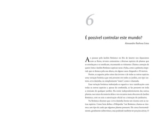 6
É possível controlar este mundo?
                                               Alessandro Barbosa Lima




A    o passear pelo Jardim Botânico no Rio de Janeiro nos deparamos
     com as flores, árvores centenárias e diversas espécies de plantas que
se entrelaçam e se ramificam, encantando os visitantes. Chama a atenção de
quem visita o Jardim Botânico espécies raras e belas, como a palmeira impe-
rial, que se destaca pela sua altura, em alguns casos chegando a 30 metros.
   Porém, se esgueira pelas raízes das árvores e de todas as outras espécies
uma variação botânica que está presente em todos os jardins, um tipo ras-
teiro, erva daninha, ou simplesmente “mato”, como é chamada.
   Essa variação botânica indesejada se esgueira e tece ramificações com
todas as outras espécies e, apesar de combatida, se faz presente em toda
a extensão de qualquer jardim. Ela existe independentemente das outras
plantas, nas raízes da maioria delas e nos recantos mais obscuros do Jardim
Botânico, com ou sem a autorização oficial ou a intenção do jardineiro.
   Na Botânica dizemos que a erva daninha forma um rizoma com as ou-
tras espécies. Como bem define a Wikipedia: “em Botânica, chama-se rizo-
ma a um tipo de caule que algumas plantas possuem. Ele cresce horizontal-
mente, geralmente subterrâneo, mas podendo também ter porções aéreas. O
 