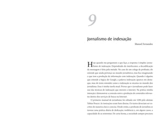 9
Jornalismo de indexação
                                                       Manoel Fernandes




H     oje quando me perguntam o que faço, a resposta é simples: jorna-
      lismo de indexação. Dependendo do interlocutor, a decodificação
da mensagem é feita pela metade. No caso de um colega de profissão, ele
entende que ainda pertenço ao mundo jornalístico, mas fica imaginando
o que tem a produção de informação com indexação. Quando é alguém
que entende a lógica do Google, a palavra indexação aparece em desta-
que, mas ele tenta entender como a indexação se encaixa no mundo dos
jornalistas. Essa é minha tarefa atual. Provar que o jornalismo pode fazer
uso das técnicas de indexação que movem a internet. Na prática minha
intenção é demonstrar a conexão entre a produção de conteúdos relevan-
tes dentro dos serviços de busca na Internet.
   O primeiro manual de jornalismo foi editado em 1690 pelo alemão
Tobias Peucer. As instruções eram bem diretas. Os textos deveriam ser es-
critos de maneira clara e concisa. Desde então, a profissão de jornalista se
tornou uma prática diária de dedicação, resiliência e, em alguns casos, a
capacidade de se reinventar. De certa forma, a sociedade sempre precisou
 