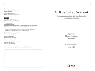 4                                                                                                                                                           5




Do Broadcast ao Socialcast
Como as redes sociais estão transformando


                                                                                                               Do Broadcast ao Socialcast
o mundo dos negócios

Copyright 2009 W3 Editora
  2009 – W3 Geoinformação Editora Ltda
                                                                                                                Como as redes sociais estão transformando
                                                                                                                         o mundo dos negócios
Licença de uso Creative Commons
Atribuição-uso Não-Comercial 2.5 Brasil
É possível: * copiar, distribuir, exibir e executar a obra
* criar obras derivadas
Sob as seguintes condições:
É necessário dar crédito ao autor original, da forma especificada pelo autor ou licenciante.
uso Não-Comercial. Essa obra não pode ser utilizada com finalidades comerciais.
* Para cada novo uso ou distribuição, é necessário deixar claro para outros os termos da licença desta obra.
* Qualquer uma destas condições podem ser renunciadas, desde que o autor autorize
* Nothing in this license impairs or restricts the author’s moral rights.

Coordenação editorial: Manoel Fernandes
Consultoria editorial: Jorge Felix                                                                                              Organização
Projeto Gráfico: Gilda Lima
Revisão: Fernanda Spinelli                                                                                                 Manoel Fernandes
Produção Executiva: Zeni Bastos
                                                                                                                                Revista Bites
W3 Geoinformação Editora Ltda
Rua Purpurina, 131 - Cj. 21/31 - Vila Madalena
05435-020 – São Paulo – SP
Fone: 3814-5928 / 3444-3616
                                                                                                                            Consultoria editorial
As informações contidas nos capítulos são de responsabilidade dos articulistas                                                  Jorge Felix
 