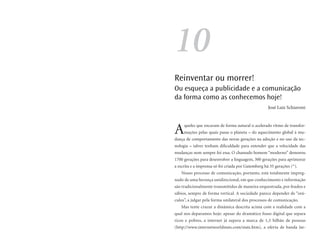 10
Reinventar ou morrer!
Ou esqueça a publicidade e a comunicação
da forma como as conhecemos hoje!
                                                     José Luiz Schiavoni




A    queles que encaram de forma natural o acelerado ritmo de transfor-
     mações pelas quais passa o planeta – do aquecimento global à mu-
dança de comportamento das novas gerações na adoção e no uso da tec-
nologia – talvez tenham dificuldade para entender que a velocidade das
mudanças nem sempre foi essa. O chamado homem “moderno” demorou
1700 gerações para desenvolver a linguagem, 300 gerações para aprimorar
a escrita e a imprensa só foi criada por Gutemberg há 35 gerações (*).
   Nosso processo de comunicação, portanto, está totalmente impreg-
nado de uma herança unidirecional, em que conhecimento e informação
são tradicionalmente transmitidos de maneira orquestrada, por feudos e
sábios, sempre de forma vertical. A sociedade parece depender de “orá-
culos”, a julgar pela forma unilateral dos processos de comunicação.
   Mas tente cruzar a dinâmica descrita acima com a realidade com a
qual nos deparamos hoje: apesar do dramático fosso digital que separa
ricos e pobres, a internet já supera a marca de 1,5 bilhão de pessoas
(http://www.internetworldstats.com/stats.htm), a oferta de banda lar-
 
