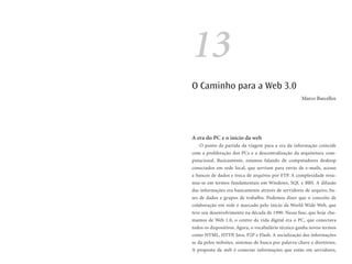 13
O Caminho para a Web 3.0
                                                      Marco Barcellos




A era do PC e o início da web
   O ponto de partida da viagem para a era da informação coincide
com a proliferação dos PCs e a descentralização da arquitetura com-
putacional. Basicamente, estamos falando de computadores desktop
conectados em rede local, que serviam para envio de e-mails, acesso
a bancos de dados e troca de arquivos por FTP. A complexidade resu-
mia-se em termos fundamentais em Windows, SQL e BBS. A difusão
das informações era basicamente através de servidores de arquivo, ba-
ses de dados e grupos de trabalho. Podemos dizer que o conceito de
colaboração em rede é marcado pelo início da World Wide Web, que
teve seu desenvolvimento na década de 1990. Nessa fase, que hoje cha-
mamos de Web 1.0, o centro da vida digital era o PC, que conectava
todos os dispositivos. Agora, o vocabulário técnico ganha novos termos
como HTML, HTTP, Java, P2P e Flash. A socialização das informações
se dá pelos websites, sistemas de busca por palavra-chave e diretórios.
A proposta da web é conectar informações que estão em servidores,
 