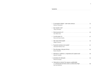 9




Sumário




1.    A convergência digital – onde tudo começou                                            ........................................................... 13
      Herberto Yamamuro

2.    Que mundo é este?                   ................................................................................................................ 17
       Bruno Fiorentini

3.    Moral provisória 2.0 ...............................................................................................................              23
      Caio Túlio Costa

4.    A era do autor 2.0 ...................................................................................................................            27
      Marcos de Souza Aranha

5.    Não somos bicho-papão                         ..................................................................................................... 33
      Wagner Fontoura

6.    É possível controlar este mundo? ....................................................................................                             41
      Alessandro Barbosa Lima

7.    Peça desculpas, não peça licença ....................................................................................                             45
      Romeo Busarello

8.    Relevância e audiência: a importância do capital social .....................................                                                     49
      Marcelo Coutinho

9.    Jornalismo de indexação......................................................................................................                     55
      Manoel Fernandes

10.   Reinventar ou morrer! Ou esqueça a publicidade
      e a comunicação da forma como as conhecemos hoje! .......................................                                                         59
      José Luiz Schiavoni
 