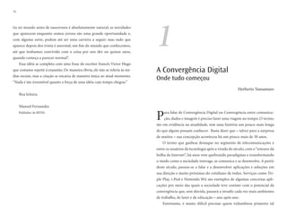 12




                                                                              1
tia no mundo antes de nascermos é absolutamente natural; as novidades
que aparecem enquanto somos jovens são uma grande oportunidade e,
com alguma sorte, podem até ser uma carreira a seguir; mas tudo que
aparece depois dos trinta é anormal, um fim do mundo que conhecemos,
até que tenhamos convivido com a coisa por uns dez ou quinze anos,
quando começa a parecer normal”.
     Essa idéia se completa com uma frase do escritor francês Victor Hugo
que costumo repetir à exaustão. De maneira óbvia, ele não se referia às mí-   A Convergência Digital
dias sociais, mas a citação se encaixa de maneira única ao atual momento.
“Nada é tão irresistível quanto a força de uma idéia cujo tempo chegou.”
                                                                              Onde tudo começou
                                                                                                                                 Herberto Yamamuro
     Boa leitura,


     Manoel Fernandes
     Publisher de BITES
                                                                              P   ara falar de Convergência Digital ou Convergência entre comunica-
                                                                                  ção, dados e imagem é preciso fazer uma viagem no tempo. O termo,
                                                                              tão em evidência na atualidade, tem uma história um pouco mais longa
                                                                              do que alguns possam conhecer. Basta dizer que – talvez para a surpresa
                                                                              de muitos – sua concepção aconteceu há um pouco mais de 30 anos.
                                                                                 O termo que ganhou destaque no segmento de telecomunicações e
                                                                              entre os usuários da tecnologia após a virada do século, com o “estouro da
                                                                              bolha da Internet”, há anos vem quebrando paradigmas e transformando
                                                                              o modo como a sociedade interage, se comunica e se desenvolve. A partir
                                                                              deste século, passou-se a falar e a desenvolver aplicações e soluções em
                                                                              sua direção e muito próximas do cotidiano de todos. Serviços como Tri-
                                                                              ple Play, i-Pod e Nintendo Wii são exemplos de algumas concretas apli-
                                                                              cações por meio das quais a sociedade teve contato com o potencial da
                                                                              convergência que, sem dúvida, passará a invadir cada vez mais ambientes
                                                                              de trabalho, de lazer e de educação – ano após ano.
                                                                                 Entretanto, é muito difícil precisar quem vislumbrou primeiro tal
 
