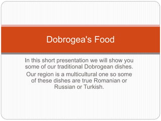 In this short presentation we will show you
some of our traditional Dobrogean dishes.
Our region is a multicultural one so some
of these dishes are true Romanian or
Russian or Turkish.
Dobrogea's Food
 