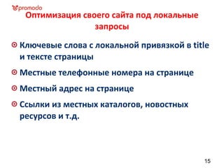 Оптимизация своего сайта под локальные
запросы
Ключевые слова с локальной привязкой в title
и тексте страницы
Местные телефонные номера на странице
Местный адрес на странице
Ссылки из местных каталогов, новостных
ресурсов и т.д.
15
 
