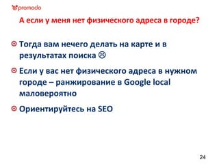 А если у меня нет физического адреса в городе?
Тогда вам нечего делать на карте и в
результатах поиска 
Если у вас нет физического адреса в нужном
городе – ранжирование в Google local
маловероятно
Ориентируйтесь на SEO
24
 