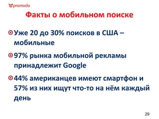 Факты о мобильном поиске
Уже 20 до 30% поисков в США –
мобильные
97% рынка мобильной рекламы
принадлежит Google
44% американцев имеют смартфон и
57% из них ищут что-то на нём каждый
день
29
 