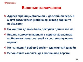 Важные замечания
Адреса страниц мобильной и десктопной версий
могут различаться (например, в виде варианта
m.site.com)
Но контент должен быть доступен один и тот же
Вполне нормален вариант с перенаправлением
мобильных пользователей на соответствующую
версию
Но нынешний выбор Google – адаптивный дизайн
Используйте canonical для мобильной версии
32
 