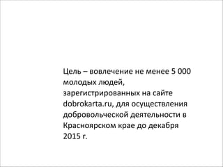 Цель 
– 
вовлечение 
не 
менее 
5 
000 
молодых 
людей, 
зарегистрированных 
на 
сайте 
dobrokarta.ru, 
для 
осуществления 
добровольческой 
деятельности 
в 
Красноярском 
крае 
до 
декабря 
2015 
г. 
 