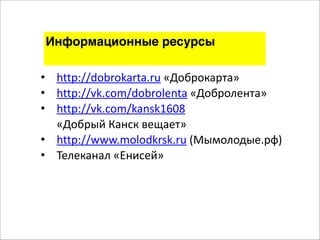 Информационные ресурсы 
• http://dobrokarta.ru 
«Доброкарта» 
• http://vk.com/dobrolenta 
«Добролента» 
• http://vk.com/kansk1608 
«Добрый 
Канск 
вещает» 
• http://www.molodkrsk.ru 
(Мымолодые.рф) 
• Телеканал 
«Енисей» 
 