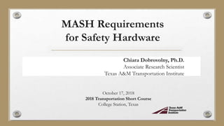 MASH Requirements
for Safety Hardware
Chiara Dobrovolny, Ph.D.
Associate Research Scientist
Texas A&M Transportation Institute
October 17, 2018
2018 Transportation Short Course
College Station, Texas
 