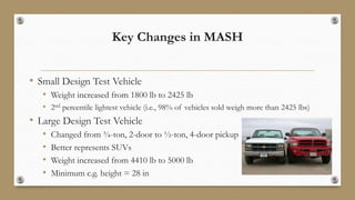 Key Changes in MASH
• Small Design Test Vehicle
• Weight increased from 1800 lb to 2425 lb
• 2nd percentile lightest vehicle (i.e., 98% of vehicles sold weigh more than 2425 lbs)
• Large Design Test Vehicle
• Changed from ¾-ton, 2-door to ½-ton, 4-door pickup
• Better represents SUVs
• Weight increased from 4410 lb to 5000 lb
• Minimum c.g. height = 28 in
 