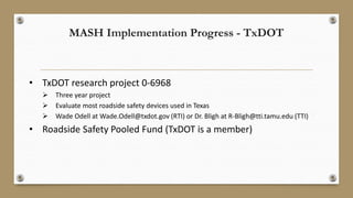 MASH Implementation Progress - TxDOT
• TxDOT research project 0-6968
 Three year project
 Evaluate most roadside safety devices used in Texas
 Wade Odell at Wade.Odell@txdot.gov (RTI) or Dr. Bligh at R-Bligh@tti.tamu.edu (TTI)
• Roadside Safety Pooled Fund (TxDOT is a member)
 