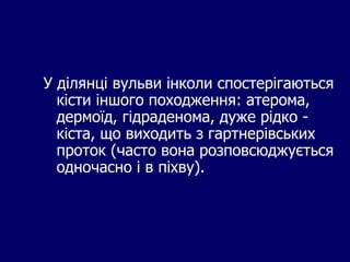 У ділянці вульви інколи спостерігаються
кісти іншого походження: атерома,
дермоїд, гідраденома, дуже рідко -
кіста, що виходить з гартнерівських
проток (часто вона розповсюджується
одночасно і в піхву).
 