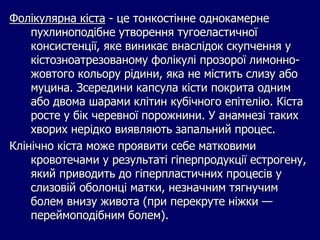 Фолікулярна кіста - це тонкостінне однокамерне
пухлиноподібне утворення тугоеластичної
консистенції, яке виникає внаслідок скупчення у
кістозноатрезованому фолікулі прозорої лимонно-
жовтого кольору рідини, яка не містить слизу або
муцина. Зсередини капсула кісти покрита одним
або двома шарами клітин кубічного епітелію. Кіста
росте у бік черевної порожнини. У анамнезі таких
хворих нерідко виявляють запальний процес.
Клінічно кіста може проявити себе матковими
кровотечами у результаті гіперпродукції естрогену,
який приводить до гіперпластичних процесів у
слизовій оболонці матки, незначним тягнучим
болем внизу живота (при перекруте ніжки —
переймоподібним болем).
 