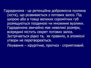 Гідраденома - це ретенційна доброякісна пухлина
(кіста), що розвивається з потових залоз. Під
шкірою або в товщі великих соромітних губ
розміщуються поодинокі чи множинні вузлики.
Гідраденома звичайно має невеликі розміри,
всередині містить секрет потових залоз.
Зустрічається рідко та, як правило, в злоякісні
утвори не перетворюється.
Лікування – хірургічне, прогноз - сприятливий.
 