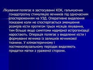Лікування полягає в застосуванні КОК, гальмуючих
гонадотропну стимуляцію яєчників під одночасним
спостереженням на УЗД. Оперативне видалення
показане коли не спостерігається зменшення
розмірів кісти протягом трьох місяців лікування,
тим більше якщо симптоми надмірної естрогенізації
наростають. Операція полягає у видаленні кісти і
формуванні яєчника із залишків яєчникової
тканини. У клімактеричному і
постменопаузальному періодах видаляють
придатки матки з ураженої сторони.
 