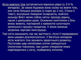 Кіста жовтого тіла зустрічається відносно рідко (у 2-5 %
випадків). За своєю будовою вона схожа на жовте тіло,
але сягає більших розмірів (у нормі до 2 см). Стінки її
товсті, внутрішня поверхня складчаста, жовтого
кольору Вміст являє собою світлу прозору рідину,
часом з домішками крові. Основним симптомом є біль
внизу живота, пов’язаний з наявністю супутнього
запального процесу придатків. У жінок виникає
затримка чергової менструації.
Такі кісти виникають під час вагітності, після її переривання
вони швидко розсмоктуються. У багатьох випадках
кісти жовтого тіла зазнають зворотнього розвитку.
Поступово шар лютеїнових клітин заміщується
сполучною тканиною, при цьому утворення може
перетворитися у кісту, позбавлену епітелію.
 
