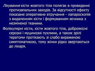Лікування кісти жовтого тіла полягає в проведенні
протизапальних заходів. За відсутності ефекту
показане оперативне втручання - лапароскопія
з видаленням кісти і формуванням яєчника з
незміненої тканини.
Фолікулярні кісти, кісти жовтого тіла, доброякісні
серозні і муцинозні пухлини, а також зрілі
тератоми протікають зі слабо вираженою
симптоматикою, тому жінки рідко звертаються
до лікаря.
 
