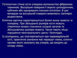 Гістологічно стінка кісти утворена волокнистою фіброзною
тканиною. Внутрішня поверхня її вкрита циліндричним,
кубічним або однорядним плоским епітелієм. В цих
випадках на внутрішній поверхні виявляють папілярні
розростання.
Клінічна картина характеризується болем внизу живота і в
попереку. При збільшенні розмірів кісти можуть
з’являтися ознаки стиснення сусідніх органів та
збільшуватись розміри живота. Часом мають місце
порушення менструального циклу і безпліддя.
Із ускладнень, що спостерігаються при параоваріальній
кісті, практичне значення має перекрут ніжки, клінічні
прояви якого залежать від утворів, що входять до
складу ніжки.
 