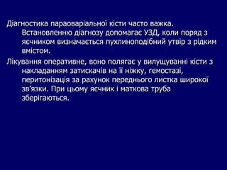 Діагностика параоваріальної кісти часто важка.
Встановленню діагнозу допомагає УЗД, коли поряд з
яєчником визначається пухлиноподібний утвір з рідким
вмістом.
Лікування оперативне, воно полягає у вилущуванні кісти з
накладанням затискачів на її ніжку, гемостазі,
перитонізація за рахунок переднього листка широкої
зв’язки. При цьому яєчник і маткова труба
зберігаються.
 