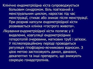 Клінічно ендометріоїдна кіста супроводжується
больовим синдромом. Біль пов'язаний з
менструальним циклом, наростає під час
менструації, стихає або зникає після менструації.
При розриві капсули ендометріоїдної кісти
розвивається клініка «гострого живота».
Лікування ендометріоїдної кісти полягає у її
видаленні, коагуляції ендометріоїдних
гетеротопій очеревини, маткових труб і зв'язок.
У післяопераційному періоді проводиться
регуляція гіпофізарно-яєчникових відносин. З
цією метою застосовують данол, даназол,
декапептил та інші препарати, що знижують
секрецію гонадотропінів.
 
