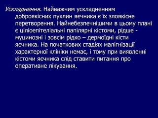 Ускладнення. Найважчим ускладненням
доброякісних пухлин яєчника є їх злоякісне
перетворення. Найнебезпечнішими в цьому плані
є ціліоепітеліальні папілярні кістоми, рідше -
муцинозні і зовсім рідко – дермоїдні кісти
яєчника. На початкових стадіях малігнізації
характерної клініки немає, і тому при виявленні
кістоми яєчника слід ставити питання про
оперативне лікування.
 