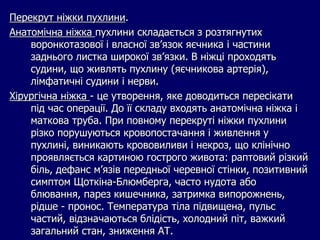 Перекрут ніжки пухлини.
Анатомічна ніжка пухлини складається з розтягнутих
воронкотазової і власної зв’язок яєчника і частини
заднього листка широкої зв’язки. В ніжці проходять
судини, що живлять пухлину (яєчникова артерія),
лімфатичні судини і нерви.
Хірургічна ніжка - це утворення, яке доводиться пересікати
під час операції. До її складу входять анатомічна ніжка і
маткова труба. При повному перекруті ніжки пухлини
різко порушуються кровопостачання і живлення у
пухлині, виникають крововиливи і некроз, що клінічно
проявляється картиною гострого живота: раптовий різкий
біль, дефанс м’язів передньої черевної стінки, позитивний
симптом Щоткіна-Блюмберга, часто нудота або
блювання, парез кишечника, затримка випорожнень,
рідше - пронос. Температура тіла підвищена, пульс
частий, відзначаються блідість, холодний піт, важкий
загальний стан, зниження АТ.
 