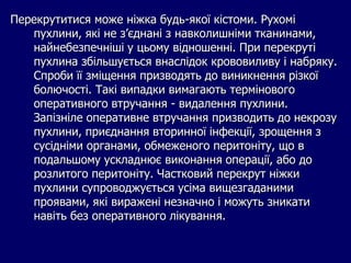 Перекрутитися може ніжка будь-якої кістоми. Рухомі
пухлини, які не з’єднані з навколишніми тканинами,
найнебезпечніші у цьому відношенні. При перекруті
пухлина збільшується внаслідок крововиливу і набряку.
Спроби її зміщення призводять до виникнення різкої
болючості. Такі випадки вимагають термінового
оперативного втручання - видалення пухлини.
Запізніле оперативне втручання призводить до некрозу
пухлини, приєднання вторинної інфекції, зрощення з
сусідніми органами, обмеженого перитоніту, що в
подальшому ускладнює виконання операції, або до
розлитого перитоніту. Частковий перекрут ніжки
пухлини супроводжується усіма вищезгаданими
проявами, які виражені незначно і можуть зникати
навіть без оперативного лікування.
 
