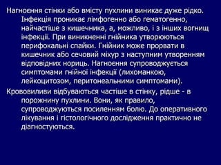 Нагноєння стінки або вмісту пухлини виникає дуже рідко.
Інфекція проникає лімфогенно або гематогенно,
найчастіше з кишечника, а, можливо, і з інших вогнищ
інфекції. При виникненні гнійника утворюються
перифокальні спайки. Гнійник може прорвати в
кишечник або сечовий міхур з наступним утворенням
відповідних нориць. Нагноєння супроводжується
симптомами гнійної інфекції (лихоманкою,
лейкоцитозом, перитонеальними симптомами).
Крововиливи відбуваються частіше в стінку, рідше - в
порожнину пухлини. Вони, як правило,
супроводжуються посиленням болю. До оперативного
лікування і гістологічного дослідження практично не
діагностуються.
 