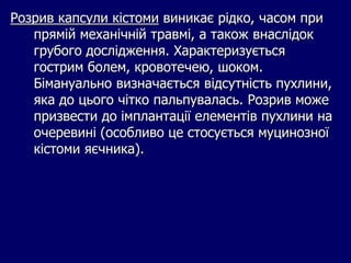 Розрив капсули кістоми виникає рідко, часом при
прямій механічній травмі, а також внаслідок
грубого дослідження. Характеризується
гострим болем, кровотечею, шоком.
Бімануально визначається відсутність пухлини,
яка до цього чітко пальпувалась. Розрив може
призвести до імплантації елементів пухлини на
очеревині (особливо це стосується муцинозної
кістоми яєчника).
 