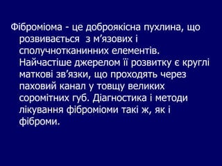 Фіброміома - це доброякісна пухлина, що
розвивається з м’язових і
сполучнотканинних елементів.
Найчастіше джерелом її розвитку є круглі
маткові зв’язки, що проходять через
паховий канал у товщу великих
соромітних губ. Діагностика і методи
лікування фіброміоми такі ж, як і
фіброми.
 