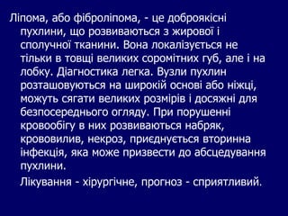Ліпома, або фіброліпома, - це доброякісні
пухлини, що розвиваються з жирової і
сполучної тканини. Вона локалізується не
тільки в товщі великих соромітних губ, але і на
лобку. Діагностика легка. Вузли пухлин
розташовуються на широкій основі або ніжці,
можуть сягати великих розмірів і досяжні для
безпосереднього огляду. При порушенні
кровообігу в них розвиваються набряк,
крововилив, некроз, приєднується вторинна
інфекція, яка може призвести до абсцедування
пухлини.
Лікування - хірургічне, прогноз - сприятливий.
 