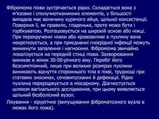 Фіброміома піхви зустрічається рідко. Складається вона з
м’язових і сполучнотканинних елементів, у більшості
випадків має величину курячого яйця, щільної консистенції.
Поверхня її, як правило, гладенька, проте може бути і
горбкуватою. Розташовується на широкій основі або ніжці.
При перекрученні ніжки або крововиливі в пухлину вона
некротизується, а при приєднанні гноєрідної інфекції можуть
виникнути запалення і нагноєння. Фіброміома звичайно
локалізується на передній стінці піхви. Захворювання
виникає в жінок 30-50-річного віку. Перебіг його
безсимптомний, лише при великих розмірах пухлини
виникають відчуття стороннього тіла в піхві, труднощі при
статевих зносинах, сечовипусканні й дефекації. Рідко
пухлина перероджується в міосаркому. Діагностується
шляхом вагінального дослідження, при цьому виявляється
щільний безболісний вузол.
Лікування - хірургічне (вилущування фіброматозного вузла в
межах його ложа).
 
