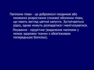 Папіломи піхви - це доброякісні поодинокі або
множинні розростання слизової оболонки піхви,
що мають вигляд цвітної капусти. Зустрічаються
рідко, однак можуть розпадатися і малігнізуватися.
Лікування - хірургічне (видалення папіломи у
межах здорових тканин з обов’язковою
попередньою біопсією).
 