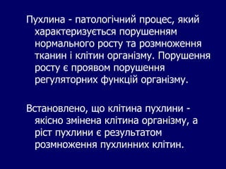 Пухлина - патологічний процес, який
характеризується порушенням
нормального росту та розмноження
тканин і клітин організму. Порушення
росту є проявом порушення
регуляторних функцій організму.
Встановлено, що клітина пухлини -
якісно змінена клітина організму, а
ріст пухлини є результатом
розмноження пухлинних клітин.
 
