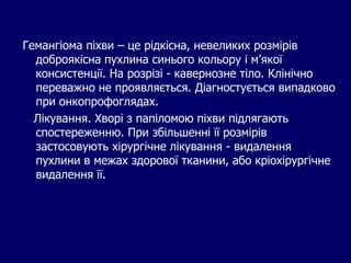 Гемангіома піхви – це рідкісна, невеликих розмірів
доброякісна пухлина синього кольору і м’якої
консистенції. На розрізі - кавернозне тіло. Клінічно
переважно не проявляється. Діагностується випадково
при онкопрофоглядах.
Лікування. Хворі з папіломою піхви підлягають
спостереженню. При збільшенні її розмірів
застосовують хірургічне лікування - видалення
пухлини в межах здорової тканини, або кріохірургічне
видалення її.
 