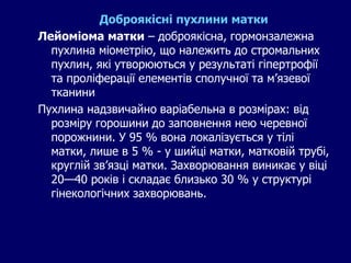 Доброякісні пухлини матки
Лейоміома матки – доброякісна, гормонзалежна
пухлина міометрію, що належить до стромальних
пухлин, які утворюються у результаті гіпертрофії
та проліферації елементів сполучної та м’язевої
тканини
Пухлина надзвичайно варіабельна в розмірах: від
розміру горошини до заповнення нею черевної
порожнини. У 95 % вона локалізується у тілі
матки, лише в 5 % - у шийці матки, матковій трубі,
круглій зв’язці матки. Захворювання виникає у віці
20—40 років і складає близько 30 % у структурі
гінекологічних захворювань.
 