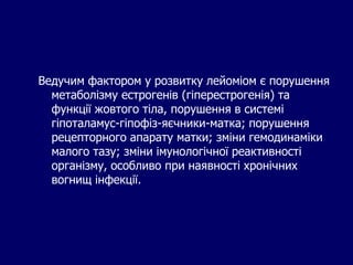 Ведучим фактором у розвитку лейоміом є порушення
метаболізму естрогенів (гіперестрогенія) та
функції жовтого тіла, порушення в системі
гіпоталамус-гіпофіз-яєчники-матка; порушення
рецепторного апарату матки; зміни гемодинаміки
малого тазу; зміни імунологічної реактивності
організму, особливо при наявності хронічних
вогнищ інфекції.
 