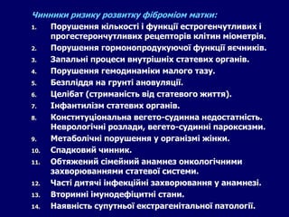 Чинники ризику розвитку фіброміом матки:
1. Порушення кількості і функції естрогенчутливих і
прогестерончутливих рецепторів клітин міометрія.
2. Порушення гормонопродукуючої функції яєчників.
3. Запальні процеси внутрішніх статевих органів.
4. Порушення гемодинаміки малого тазу.
5. Безпліддя на грунті ановуляції.
6. Целібат (стриманість від статевого життя).
7. Інфантилізм статевих органів.
8. Конституціональна вегето-судинна недостатність.
Неврологічні розлади, вегето-судинні пароксизми.
9. Метаболічні порушення у організмі жінки.
10. Спадковий чинник.
11. Обтяжений сімейний анамнез онкологічними
захворюваннями статевої системи.
12. Часті дитячі інфекційні захворювання у анамнезі.
13. Вторинні імунодефіцитні стани.
14. Наявність супутньої екстрагенітальної патології.
 