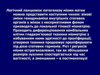 Логічний ланцюжок патогенезу міоми матки
можна представити наступним чином: вікові
зміни гемодинаміки внутрішніх статевих
органів у жінок з несприятливим фоном
призводять до локальної гіпоксії міометрію.
Проходить диференціювання камбіальних
клітин гладком’язової тканини міометрію з
набуванням ними здатності до проліферації,
утворена тканина продовжує проліферувати
під дією статевих гормонів. Ріст і регресія
міоми естрогензалежні, так як збільшення
розмірів пухлини спостерігається під час
вагітності, а зменшення – в постменопаузі
 