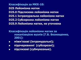 Класифікація за МКХ-10:
D25 Лейоміома матки
D25.0 Підслизова лейоміома матки
D25.1 Інтрамуральна лейоміома матки
D25.2 Субсерозна лейоміома матки
D25.9 Лейоміома матки, не уточнена
Класифікація лейоміоми матки за
локалізацією вузлів [Г.Б. Безнощенко,
2001]:
 міжм'язові (інтрамуральні);
 підочеревинні (субсерозні);
 підслизові (субмукозные).
 