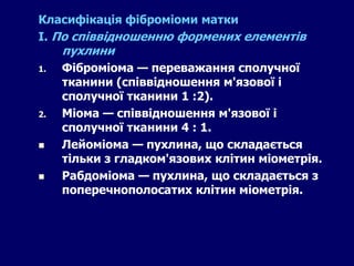 Класифікація фіброміоми матки
І. По співвідношенню формених елементів
пухлини
1. Фіброміома — переважання сполучної
тканини (співвідношення м'язової і
сполучної тканини 1 :2).
2. Міома — співвідношення м'язової і
сполучної тканини 4 : 1.
 Лейоміома — пухлина, що складається
тільки з гладком'язових клітин міометрія.
 Рабдоміома — пухлина, що складається з
поперечнополосатих клітин міометрія.
 