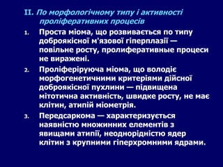 ІІ. По морфологічному типу і активності
проліферативних процесів
1. Проста міома, що розвивається по типу
доброякісної м'язової гіперплазії —
повільне росту, пролиферативные процеси
не виражені.
2. Проліферіруюча міома, що володіє
морфогенетичними критеріями дійсної
доброякісної пухлини — підвищена
мітотична активність, швидке росту, не має
клітин, атипій міометрія.
3. Передсаркома — характеризується
наявністю множинних елементів з
явищами атипії, неоднорідністю ядер
клітин з крупними гіперхромними ядрами.
 