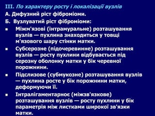 ІІІ. По характеру росту і локалізації вузлів
А. Дифузний ріст фіброміоми.
Б. Вузлуватий ріст фіброміоми:
 Міжм'язові (інтрамуральне) розташування
вузлів — пухлина знаходиться у товщі
м'язового шару стінки матки.
 Субсерозне (підочеревинне) розташування
вузлів — росту пухлини відбувається під
серозну оболонку матки у бік черевної
порожнини.
 Підслизове (субмукозне) розташування вузлів
— пухлина росте у бік порожнини матки,
деформуючи її.
 Інтралігаментарноє (міжзв'язкове)
розташування вузлів — росту пухлини у бік
параметрія між листками широкої зв'язки
матки.
 