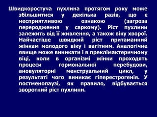 Швидкоростуча пухлина протягом року може
збільшитися у декілька разів, що є
несприятливою ознакою (загроза
переродження у саркому). Ріст пухлини
залежить від її живлення, а також віку хворої.
Найчастіше швидкий ріст притаманний
жінкам молодого віку і вагітним. Аналогічне
явище може виникати і в преклімактеричному
віці, коли в організмі жінки проходять
процеси гормональної перебудови,
ановуляторні менструальний цикл, у
результаті чого виникає гіперестрогенія. У
постменопаузі, як правило, відбувається
зворотний ріст пухлини.
 