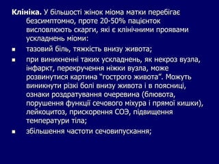 Клініка. У більшості жінок міома матки перебігає
безсимптомно, проте 20-50% пацієнток
висловлюють скарги, які є клінічними проявами
ускладнень міоми:
 тазовий біль, тяжкість внизу живота;
 при виникненні таких ускладнень, як некроз вузла,
інфаркт, перекручення ніжки вузла, може
розвинутися картина “гострого живота”. Можуть
виникнути різкі болі внизу живота і в поясниці,
ознаки роздратування очеревина (блювота,
порушення функції сечового міхура і прямої кишки),
лейкоцитоз, прискорення СОЭ, підвищення
температури тіла;
 збільшення частоти сечовипускання;
 