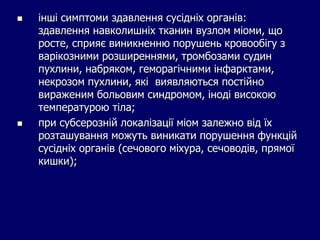  інші симптоми здавлення сусідніх органів:
здавлення навколишніх тканин вузлом міоми, що
росте, сприяє виникненню порушень кровообігу з
варікозними розширеннями, тромбозами судин
пухлини, набряком, геморагічними інфарктами,
некрозом пухлини, які виявляються постійно
вираженим больовим синдромом, іноді високою
температурою тіла;
 при субсерозній локалізації міом залежно від їх
розташування можуть виникати порушення функцій
сусідніх органів (сечового міхура, сечоводів, прямої
кишки);
 